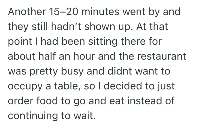 Another 15-20 minutes went by and they still hadn't shown up. At that point I had been sitting there for about half an hour and the restaurant was pretty busy and didnt want to occupy a table, so I decided to just order food to go and eat instead of continuing to wait.
