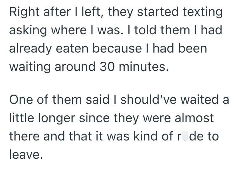 Right after I left, they started texting asking where I was. I told them I had already eaten because I had been waiting around 30 minutes. One of them said I should've waited a little longer since they were almost there and that it was kind of r de to leave.