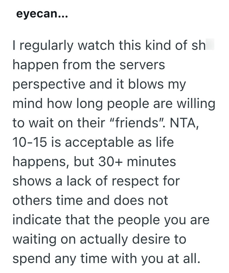 eyecan... I regularly watch this kind of sh happen from the servers perspective and it blows my mind how long people are willing to wait on their "friends". NTA, 10-15 is acceptable as life happens, but 30+ minutes shows a lack of respect for others time and does not indicate that the people you are waiting on actually desire to spend any time with you at all.