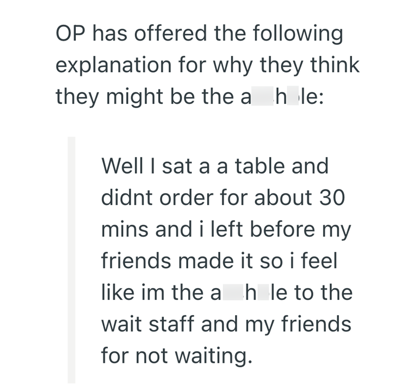 OP has offered the following explanation for why they think they might be the a hole: Well I sat a a table and didnt order for about 30 mins and i left before my friends made it so i feel like im the ah le to the wait staff and my friends for not waiting.
