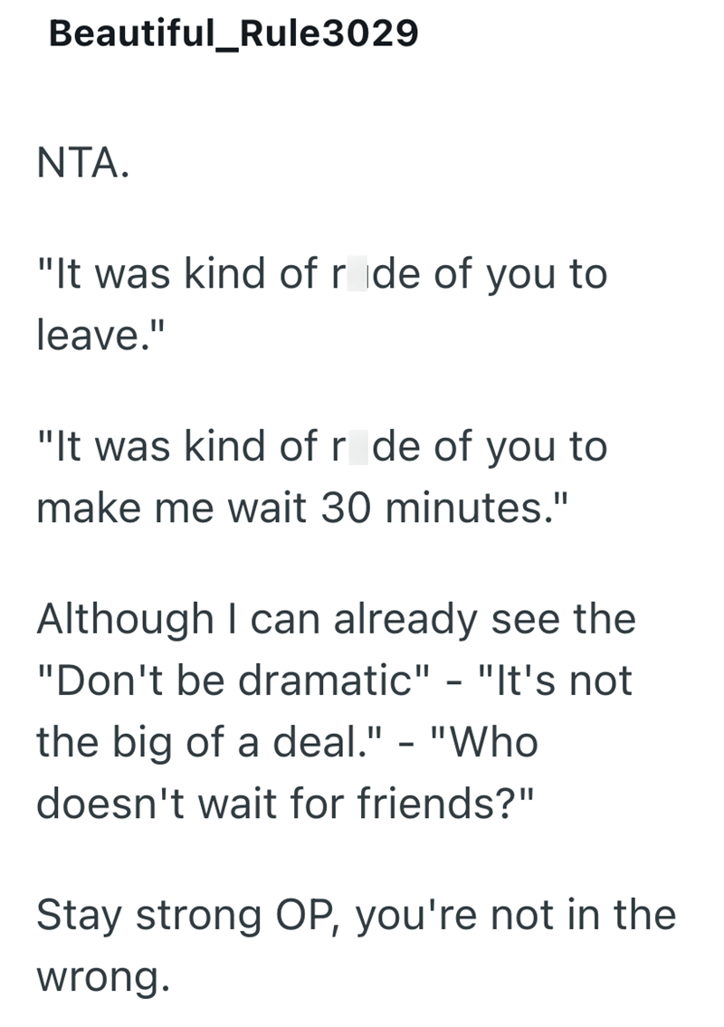 Beautiful_Rule3029 NTA. "It was kind of ride of you to leave." "It was kind of r de of you to make me wait 30 minutes." Although I can already see the "Don't be dramatic" - "It's not the big of a deal." - "Who doesn't wait for friends?" Stay strong OP, you're not in the wrong.
