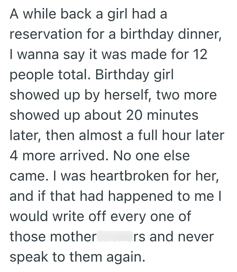 A while back a girl had a reservation for a birthday dinner, I wanna say it was made for 12 people total. Birthday girl showed up by herself, two more showed up about 20 minutes later, then almost a full hour later 4 more arrived. No one else came. I was heartbroken for her, and if that had happened to me I would write off every one of those mother Irs and never speak to them again.
