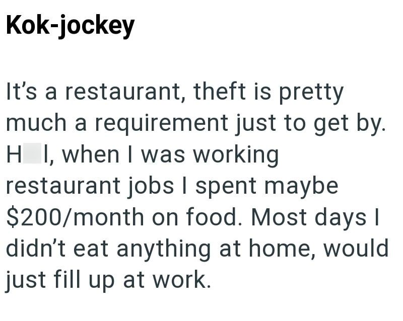 Kok-jockey It's a restaurant, theft is pretty much a requirement just to get by. HI, when I was working restaurant jobs I spent maybe $200/month on food. Most days I didn't eat anything at home, would just fill up at work.