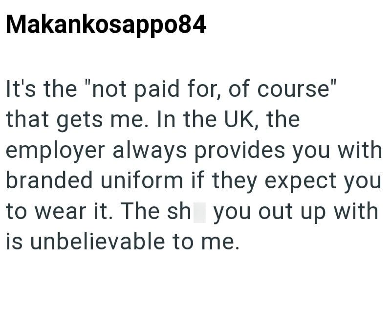 Makankosappo84 It's the "not paid for, of course" that gets me. In the UK, the employer always provides you with branded uniform if they expect you to wear it. The sh you out up with is unbelievable to me.