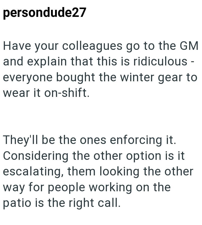 persondude27 Have your colleagues go to the GM and explain that this is ridiculous- everyone bought the winter gear to wear it on-shift. They'll be the ones enforcing it. Considering the other option is it escalating, them looking the other way for people working on the patio is the right call.