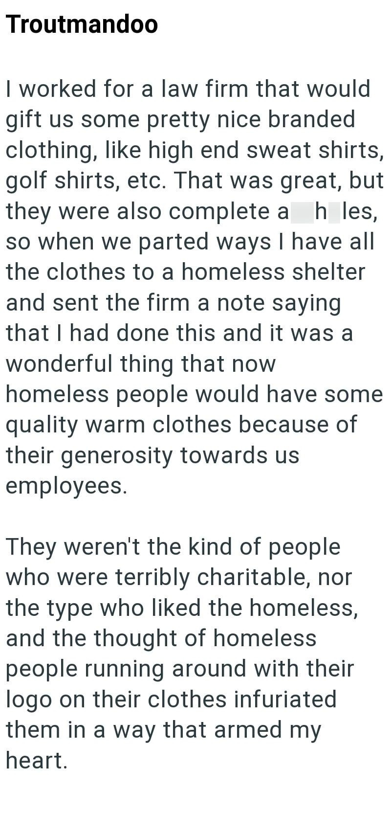 Troutmandoo I worked for a law firm that would gift us some pretty nice branded clothing, like high end sweat shirts, golf shirts, etc. That was great, but they were also complete a h les, so when we parted ways I have all the clothes to a homeless shelter and sent the firm a note saying that I had done this and it was a wonderful thing that now homeless people would have some quality warm clothes because of their generosity towards us employees. They weren't the kind of people who were terribly
