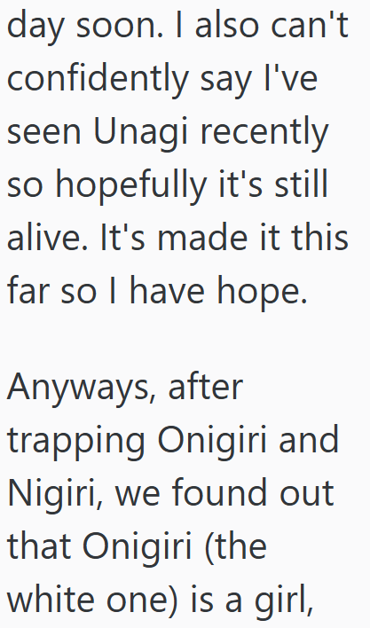 day soon. I also can't confidently say I've seen Unagi recently so hopefully it's still alive. It's made it this far so I have hope. Anyways, after trapping Onigiri and Nigiri, we found out that Onigiri (the white one) is a girl,