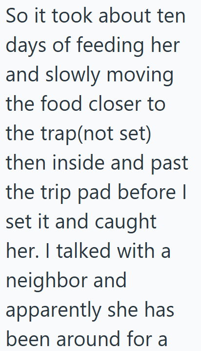 So it took about ten days of feeding her and slowly moving the food closer to the trap(not set) then inside and past the trip pad before I set it and caught her. I talked with a neighbor and apparently she has been around for a