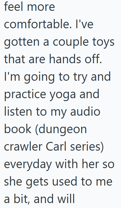feel more comfortable. I've gotten a couple toys that are hands off. I'm going to try and practice yoga and listen to my audio book (dungeon crawler Carl series) everyday with her so she gets used to me a bit, and will