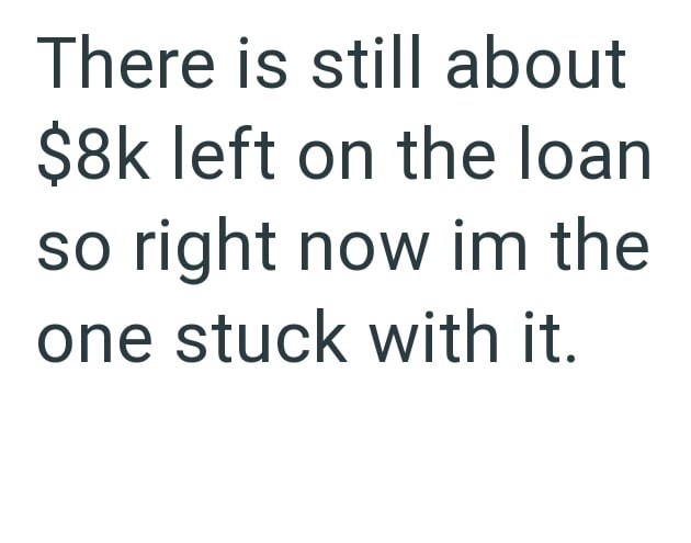 There is still about $8k left on the loan so right now im the one stuck with it.