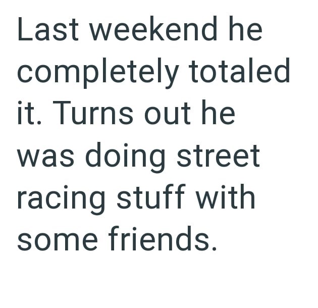 Last weekend he completely totaled it. Turns out he was doing street racing stuff with some friends.
