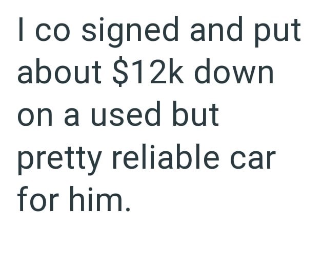 I co signed and put about $12k down on a used but pretty reliable car for him.