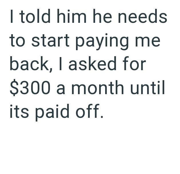 I told him he needs to start paying me back, I asked for $300 a month until its paid off.