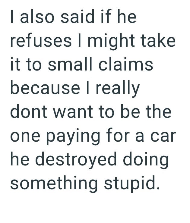 I also said if he refuses I might take it to small claims because I really dont want to be the one paying for a car he destroyed doing something stupid.