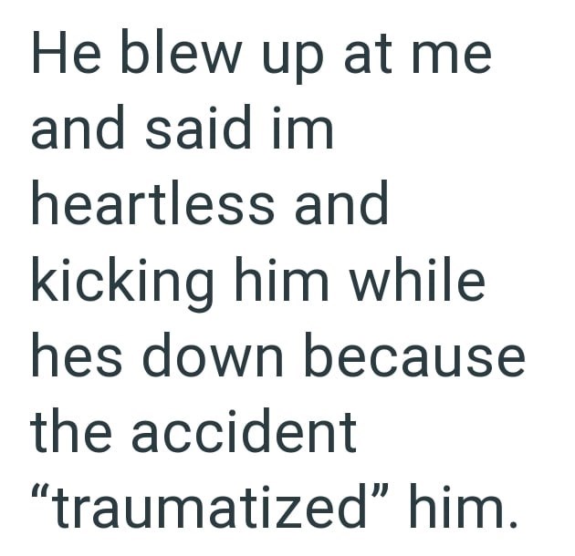He blew up at me and said im heartless and kicking him while hes down because the accident "traumatized" him.