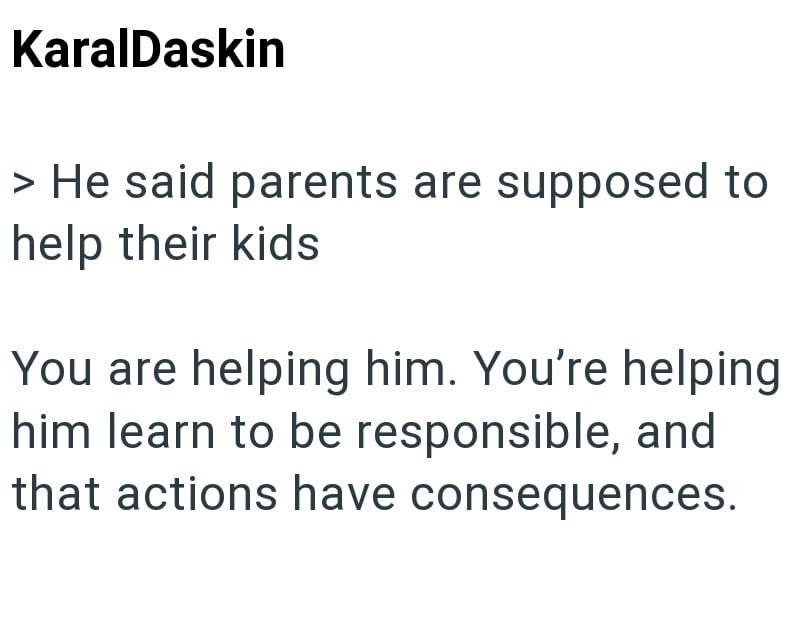 KaralDaskin > He said parents are supposed to help their kids You are helping him. You're helping him learn to be responsible, and that actions have consequences.