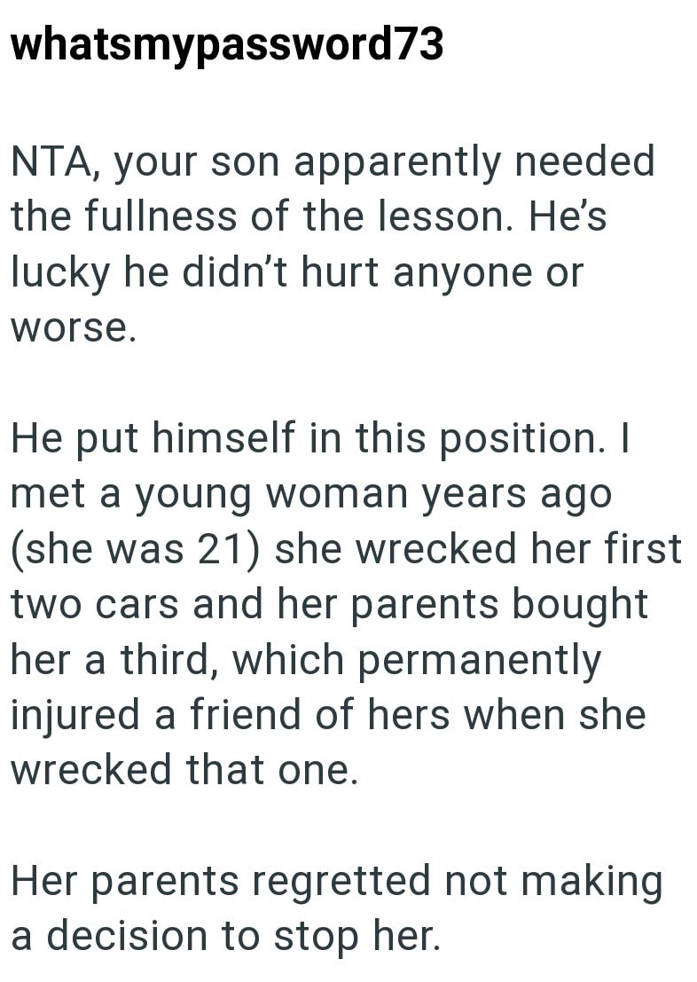 whatsmypassword73 NTA, your son apparently needed the fullness of the lesson. He's lucky he didn't hurt anyone or worse. He put himself in this position. I met a young woman years ago (she was 21) she wrecked her first two cars and her parents bought her a third, which permanently injured a friend of hers when she wrecked that one. Her parents regretted not making a decision to stop her.