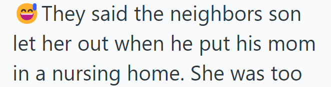 They said the neighbors son let her out when he put his mom in a nursing home. She was too