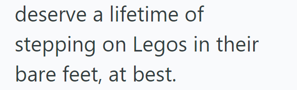 deserve a lifetime of stepping on Legos in their bare feet, at best.