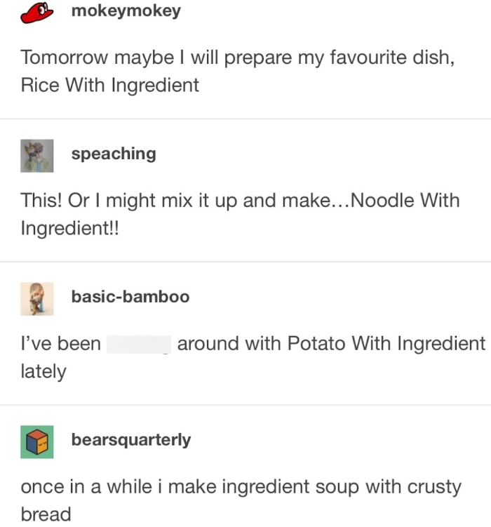 mokeymokey Tomorrow maybe I will prepare my favourite dish, Rice With Ingredient speaching This! Or I might mix it up and make... Noodle With Ingredient!! basic-bamboo I've been lately around with Potato With Ingredient bearsquarterly once in a while i make ingredient soup with crusty bread