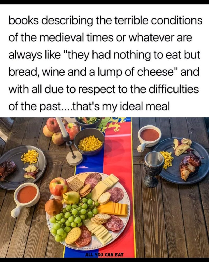 books describing the terrible conditions of the medieval times or whatever are always like "they had nothing to eat but bread, wine and a lump of cheese" and with all due to respect to the difficulties of the past....that's my ideal meal ALL YOU CAN EAT