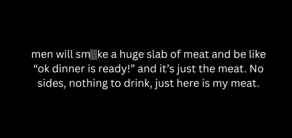 men will smoke a huge slab of meat and be like "ok dinner is ready!" and it's just the meat. No sides, nothing to drink, just here is my meat.