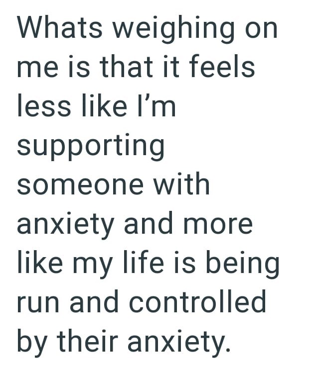 Whats weighing on me is that it feels less like I'm supporting someone with anxiety and more like my life is being run and controlled by their anxiety.