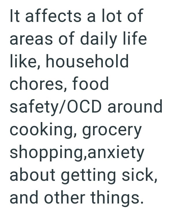 It affects a lot of areas of daily life like, household chores, food safety/OCD around cooking, grocery shopping,anxiety about getting sick, and other things.