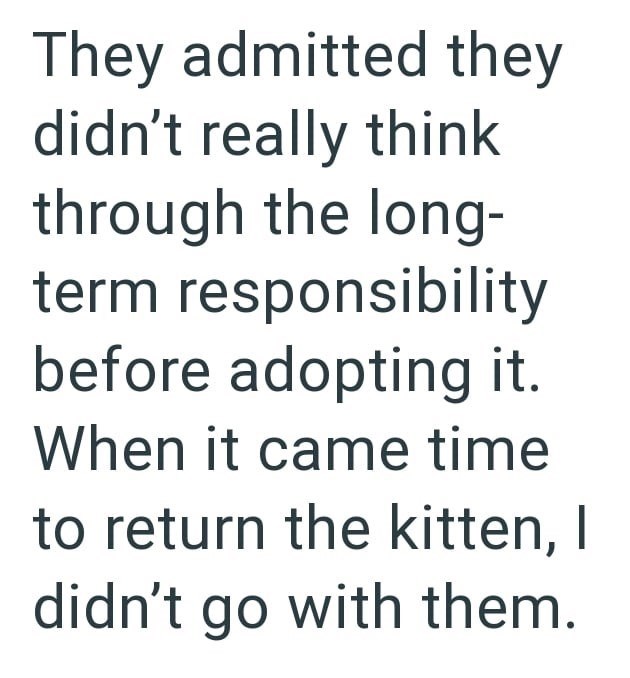 They admitted they didn't really think through the long- term responsibility before adopting it. When it came time to return the kitten, I didn't go with them.