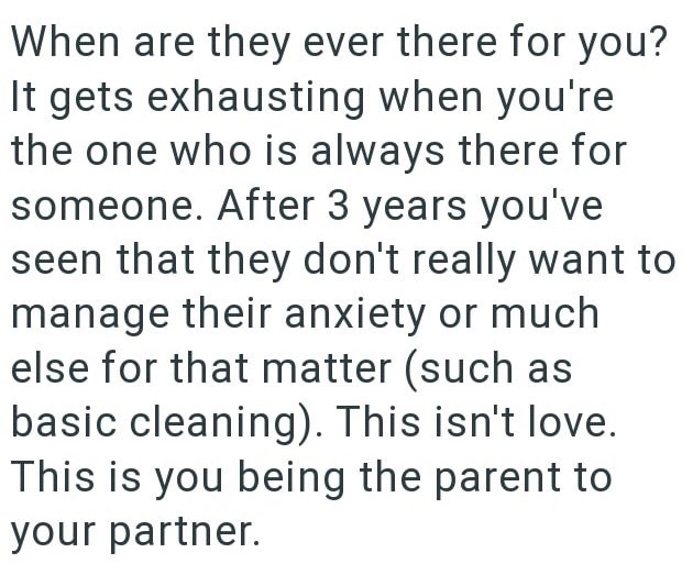 When are they ever there for you? It gets exhausting when you're the one who is always there for someone. After 3 years you've seen that they don't really want to manage their anxiety or much else for that matter (such as basic cleaning). This isn't love. This is you being the parent to your partner.