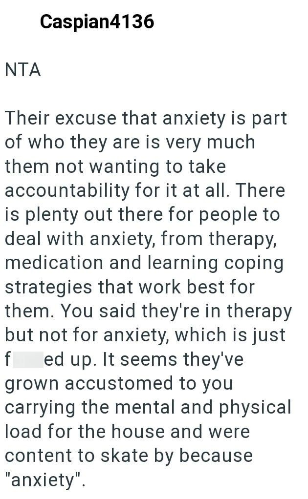 NTA Caspian4136 Their excuse that anxiety is part of who they are is very much them not wanting to take accountability for it at all. There is plenty out there for people to deal with anxiety, from therapy, medication and learning coping strategies that work best for them. You said they're in therapy but not for anxiety, which is just f ed up. It seems they've grown accustomed to you carrying the mental and physical load for the house and were content to skate by because "anxiety".