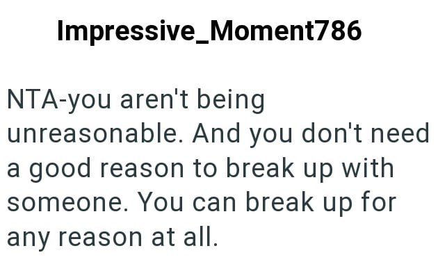 Impressive Moment786 NTA-you aren't being unreasonable. And you don't need a good reason to break up with someone. You can break up for any reason at all.