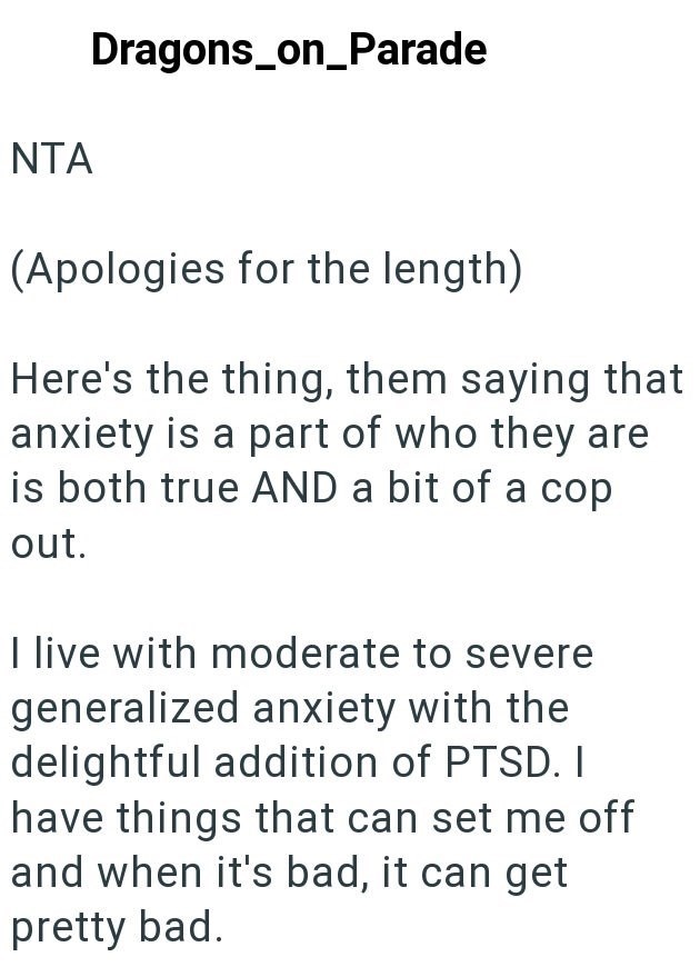 NTA Dragons_on_Parade (Apologies for the length) Here's the thing, them saying that anxiety is a part of who they are is both true AND a bit of a cop out. I live with moderate to severe generalized anxiety with the delightful addition of PTSD. I have things that can set me off and when it's bad, it can get pretty bad.