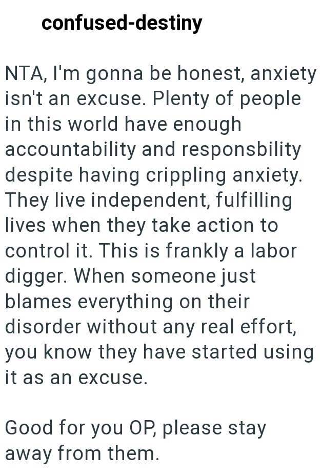 confused-destiny NTA, I'm gonna be honest, anxiety isn't an excuse. Plenty of people in this world have enough accountability and responsbility despite having crippling anxiety. They live independent, fulfilling lives when they take action to control it. This is frankly a labor digger. When someone just blames everything on their disorder without any real effort, you know they have started using it as an excuse. Good for you OP, please stay away from them.