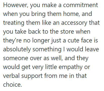 However, you make a commitment when you bring them home, and treating them like an accessory that you take back to the store when they're no longer just a cute face is absolutely something I would leave someone over as well, and they would get very little empathy or verbal support from me in that choice.