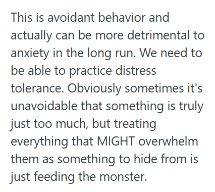 This is avoidant behavior and actually can be more detrimental to anxiety in the long run. We need to be able to practice distress tolerance. Obviously sometimes it's unavoidable that something is truly just too much, but treating everything that MIGHT overwhelm them as something to hide from is just feeding the monster.