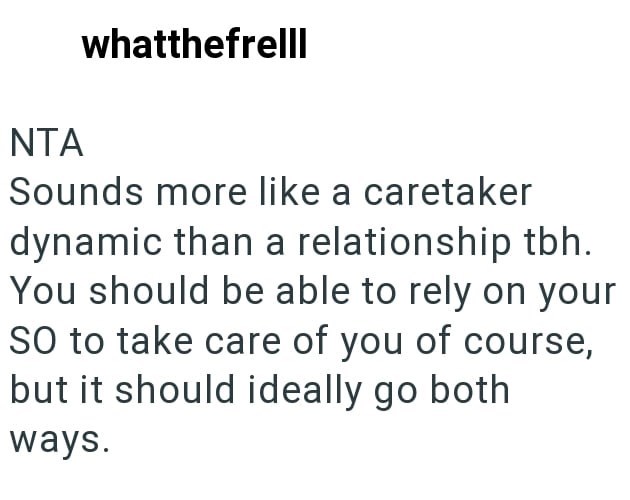NTA whatthefrelll Sounds more like a caretaker dynamic than a relationship tbh. You should be able to rely on your SO to take care of you of course, but it should ideally go both ways.