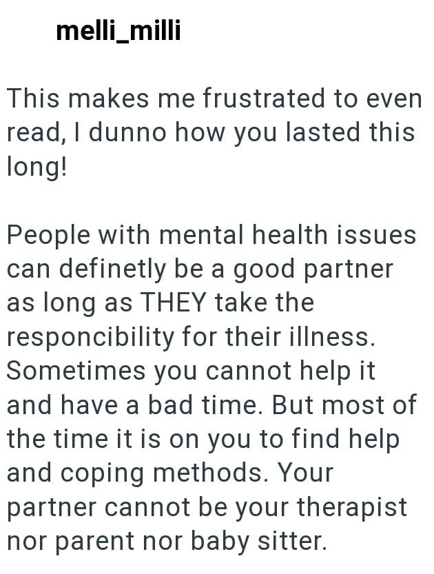melli_milli This makes me frustrated to even read, I dunno how you lasted this long! People with mental health issues can definetly be a good partner as long as THEY take the responcibility for their illness. Sometimes you cannot help it and have a bad time. But most of the time it is on you to find help and coping methods. Your partner cannot be your therapist nor parent nor baby sitter.