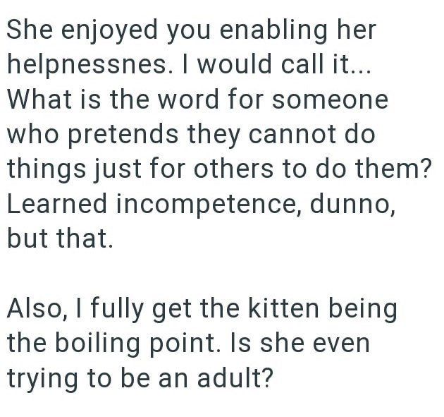 She enjoyed you enabling her helpnessnes. I would call it... What is the word for someone who pretends they cannot do things just for others to do them? Learned incompetence, dunno, but that. Also, I fully get the kitten being the boiling point. Is she even trying to be an adult?