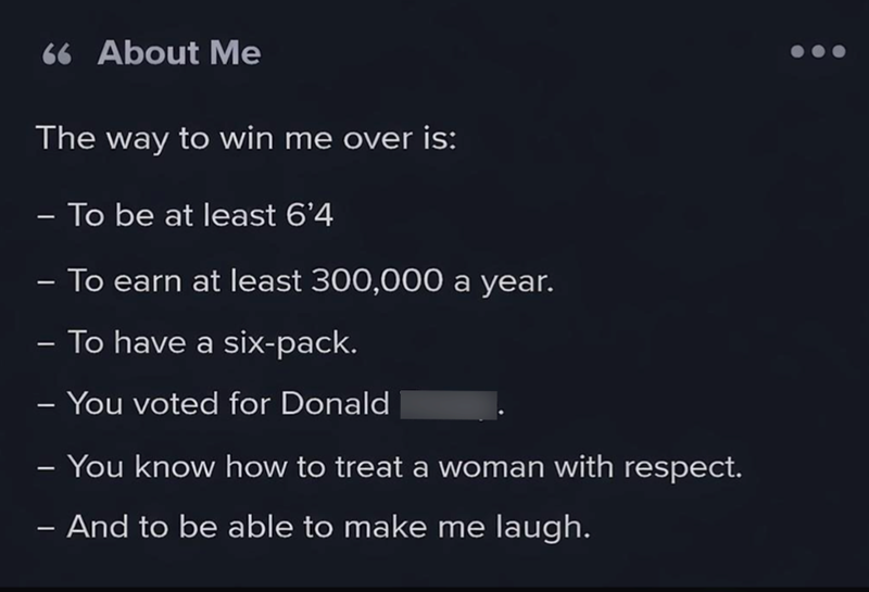 66 About Me The way to win me over is: - To be at least 6'4 - - - To earn at least 300,000 a year. To have a six-pack. - You voted for Donald - - You know how to treat a woman with respect. - And to be able to make me laugh.