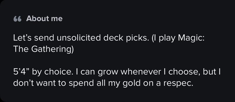 66 About me Let's send unsolicited deck picks. (I play Magic: The Gathering) 5'4” by choice. I can grow whenever I choose, but I don't want to spend all my gold on a respec.