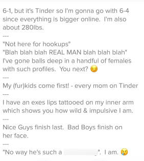 6-1, but it's Tinder so I'm gonna go with 6-4 since everything is bigger online. I'm also about 280lbs. "Not here for hookups" "Blah blah blah REAL MAN blah blah blah" I've gone balls deep in a handful of females with such profiles. You next? My (fur)kids come first! - every mom on Tinder I have an exes lips tattooed on my inner arm which shows you how wild & impulsive I am. Nice Guys finish last. Bad Boys finish on her face. "No way he's such a "I ". I am.