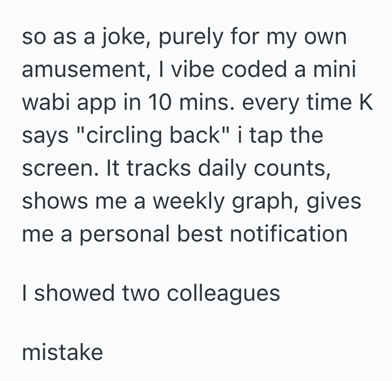 so as a joke, purely for my own amusement, I vibe coded a mini wabi app in 10 mins. every time K says "circling back" i tap the screen. It tracks daily counts, shows me a weekly graph, gives me a personal best notification I showed two colleagues mistake