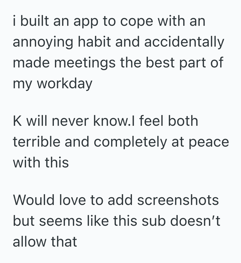 i built an app to cope with an annoying habit and accidentally made meetings the best part of my workday K will never know.I feel both terrible and completely at peace with this Would love to add screenshots but seems like this sub doesn't allow that