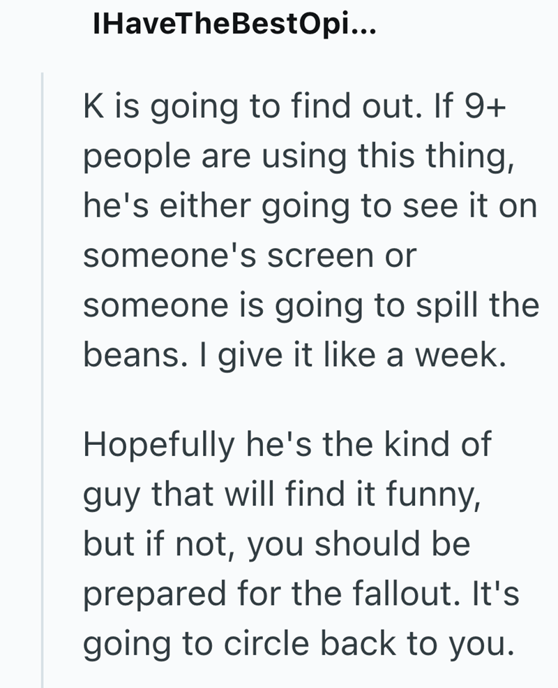 IHaveTheBestOpi... K is going to find out. If 9+ people are using this thing, he's either going to see it on someone's screen or someone is going to spill the beans. I give it like a week. Hopefully he's the kind of guy that will find it funny, but if not, you should be prepared for the fallout. It's going to circle back to you.