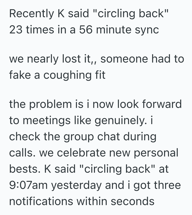 Recently K said "circling back" 23 times in a 56 minute sync we nearly lost it,, someone had to fake a coughing fit the problem is i now look forward to meetings like genuinely. i check the group chat during calls. we celebrate new personal bests. K said "circling back" at 9:07am yesterday and i got three notifications within seconds