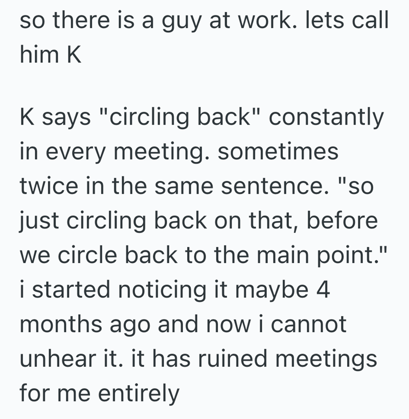 so there is a guy at work. lets call him K K says "circling back" constantly in every meeting. sometimes twice in the same sentence. "so just circling back on that, before we circle back to the main point." i started noticing it maybe 4 months ago and now i cannot unhear it. it has ruined meetings for me entirely