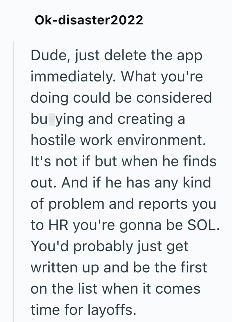 Ok-disaster2022 Dude, just delete the app immediately. What you're doing could be considered bu ying and creating a hostile work environment. It's not if but when he finds out. And if he has any kind of problem and reports you to HR you're gonna be SOL. You'd probably just get written up and be the first on the list when it comes time for layoffs.