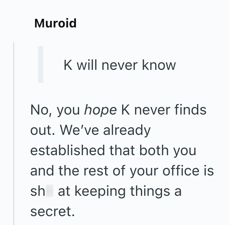 Muroid K will never know No, you hope K never finds out. We've already established that both you and the rest of your office is sh at keeping things a secret.