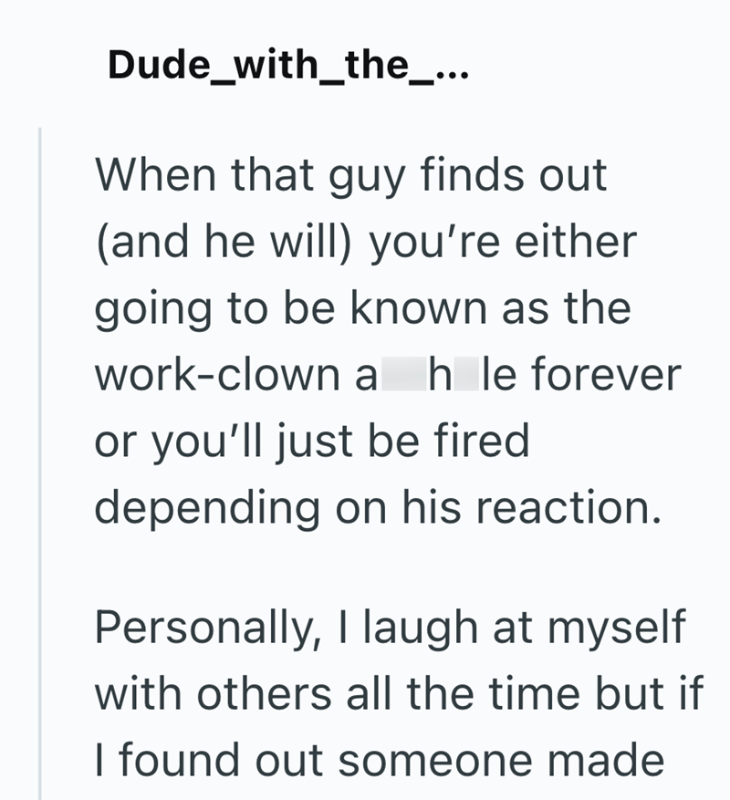 Dude_with_the_... When that guy finds out (and he will) you're either going to be known as the work-clown a h le forever or you'll just be fired depending on his reaction. Personally, I laugh at myself with others all the time but if I found out someone made